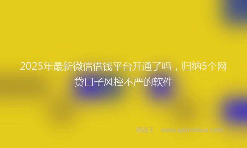 2025年最新微信借钱平台开通了吗，归纳5个网贷口子风控不严的软件