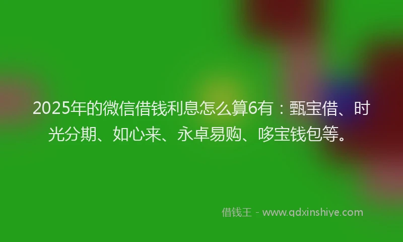 2025年的微信借钱利息怎么算6有：甄宝借、时光分期、如心来、永卓易购、哆宝钱包等。