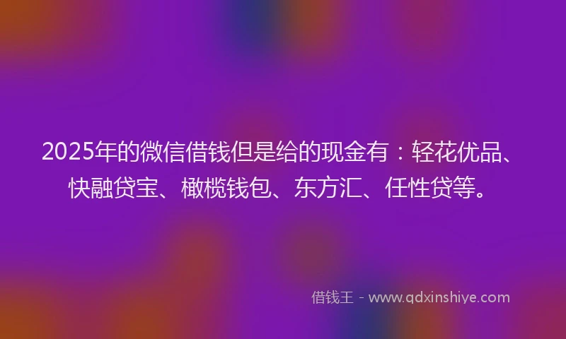 2025年的微信借钱但是给的现金有：轻花优品、快融贷宝、橄榄钱包、东方汇、任性贷等。