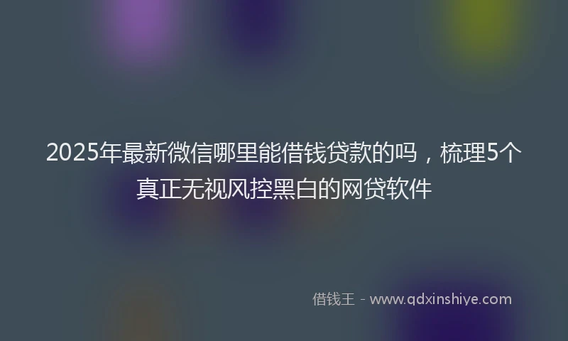 2025年最新微信哪里能借钱贷款的吗，梳理5个真正无视风控黑白的网贷软件