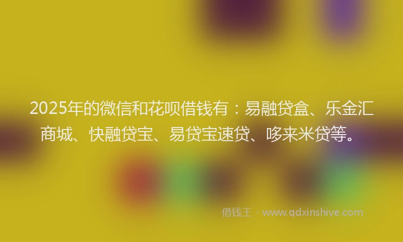 2025年的微信和花呗借钱有：易融贷盒、乐金汇商城、快融贷宝、易贷宝速贷、哆来米贷等。