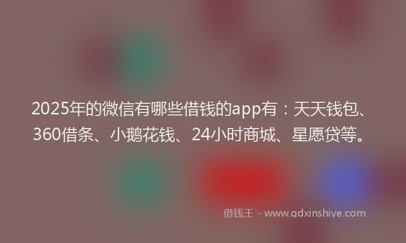 2025年的微信有哪些借钱的app有：天天钱包、360借条、小鹅花钱、24小时商城、星愿贷等。