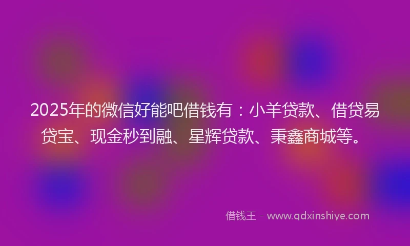 2025年的微信好能吧借钱有：小羊贷款、借贷易贷宝、现金秒到融、星辉贷款、秉鑫商城等。