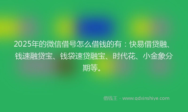 2025年的微信借号怎么借钱的有：快易借贷融、钱速融贷宝、钱袋速贷融宝、时代花、小金象分期等。
