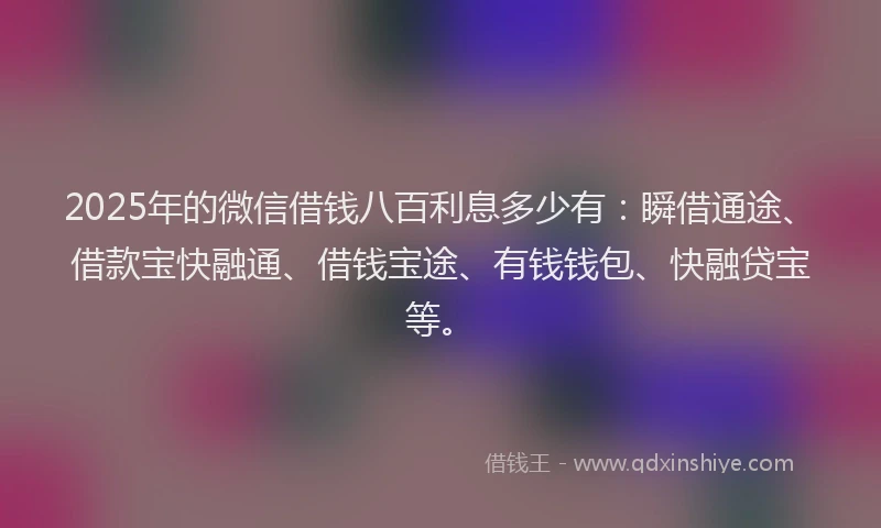 2025年的微信借钱八百利息多少有：瞬借通途、借款宝快融通、借钱宝途、有钱钱包、快融贷宝等。