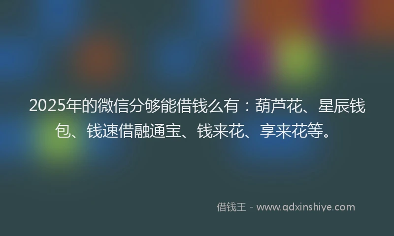 2025年的微信分够能借钱么有：葫芦花、星辰钱包、钱速借融通宝、钱来花、享来花等。