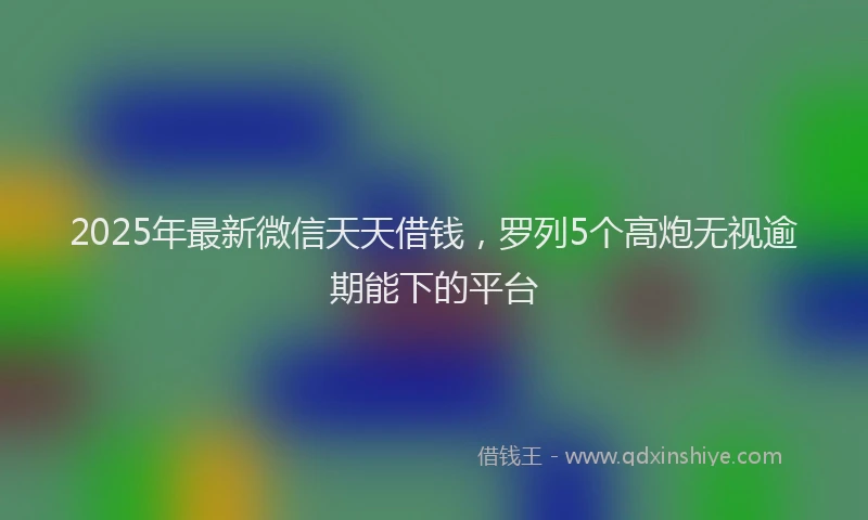 2025年最新微信天天借钱，罗列5个高炮无视逾期能下的平台