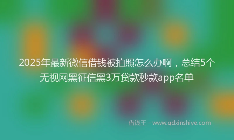 2025年最新微信借钱被拍照怎么办啊，总结5个无视网黑征信黑3万贷款秒款app名单