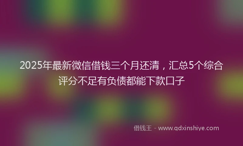2025年最新微信借钱三个月还清，汇总5个综合评分不足有负债都能下款口子