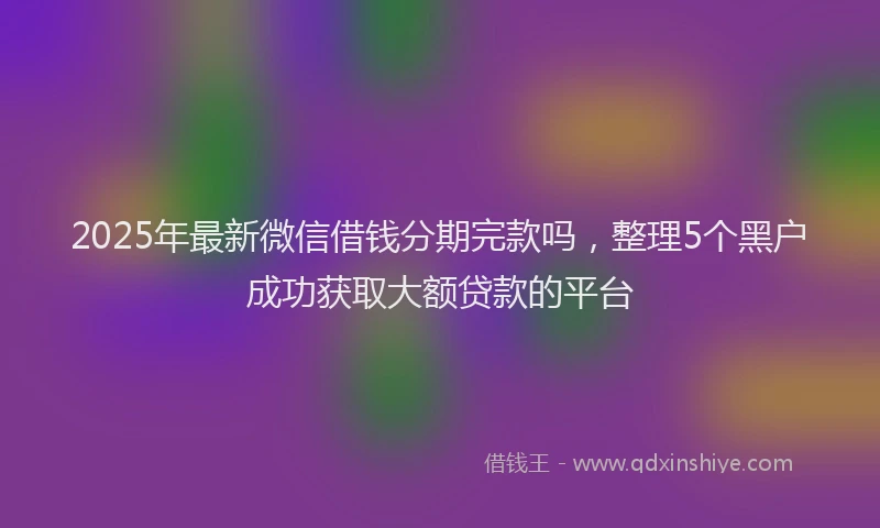 2025年最新微信借钱分期完款吗，整理5个黑户成功获取大额贷款的平台