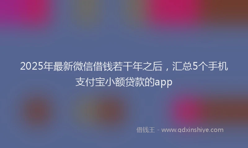 2025年最新微信借钱若干年之后，汇总5个手机支付宝小额贷款的app