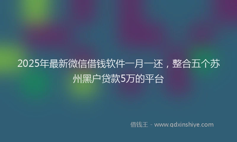 2025年最新微信借钱软件一月一还，整合五个苏州黑户贷款5万的平台