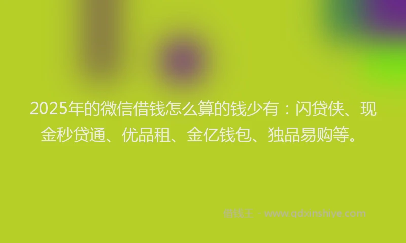 2025年的微信借钱怎么算的钱少有：闪贷侠、现金秒贷通、优品租、金亿钱包、独品易购等。
