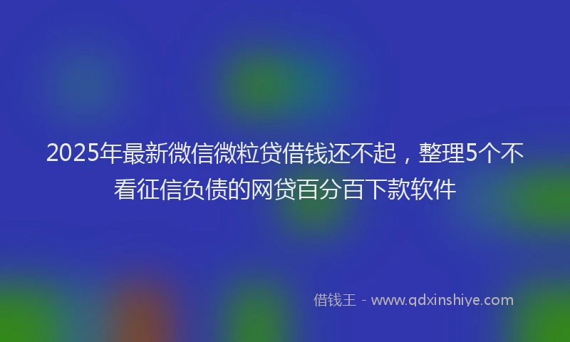2025年最新微信微粒贷借钱还不起，整理5个不看征信负债的网贷百分百下款软件