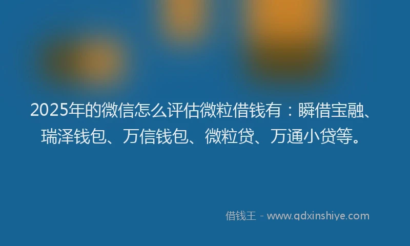 2025年的微信怎么评估微粒借钱有：瞬借宝融、瑞泽钱包、万信钱包、微粒贷、万通小贷等。