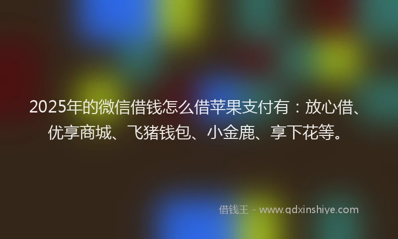 2025年的微信借钱怎么借苹果支付有：放心借、优享商城、飞猪钱包、小金鹿、享下花等。