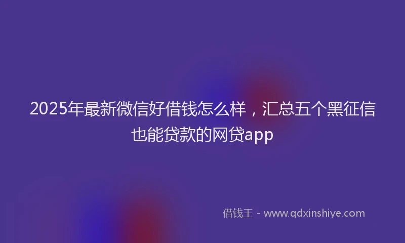 2025年最新微信好借钱怎么样，汇总五个黑征信也能贷款的网贷app