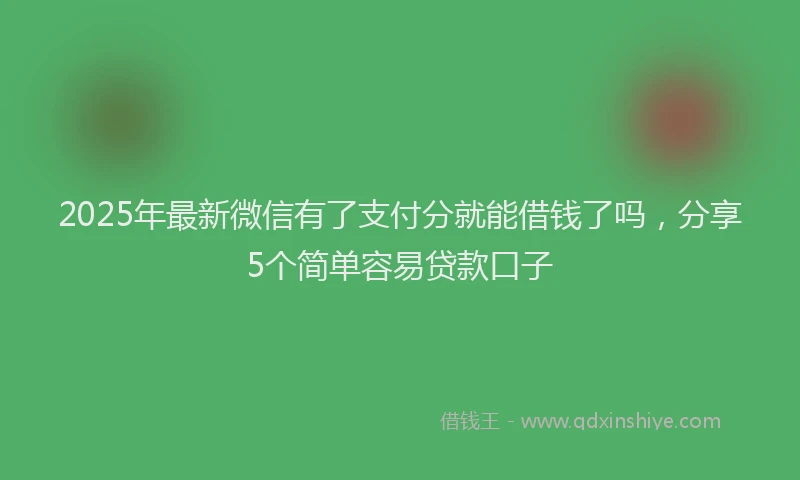 2025年最新微信有了支付分就能借钱了吗，分享5个简单容易贷款口子