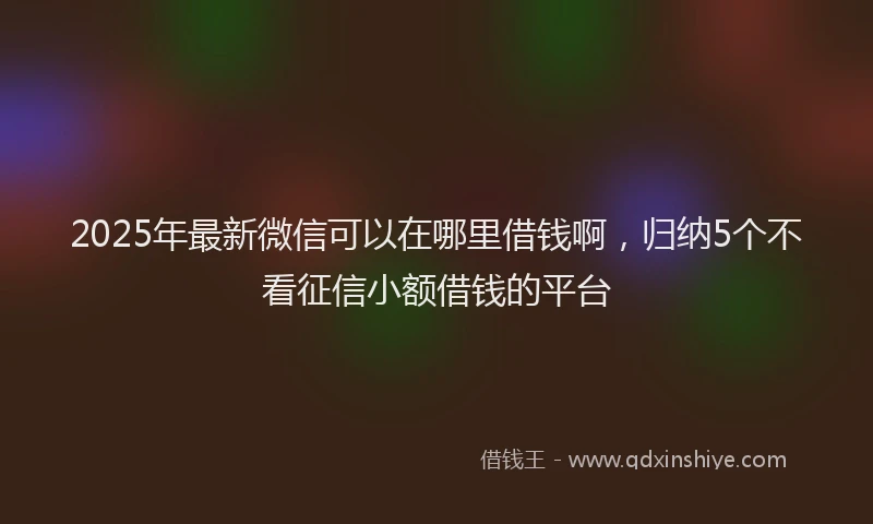 2025年最新微信可以在哪里借钱啊，归纳5个不看征信小额借钱的平台