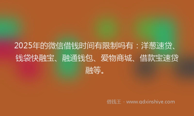 2025年的微信借钱时间有限制吗有：洋葱速贷、钱袋快融宝、融通钱包、爱物商城、借款宝速贷融等。