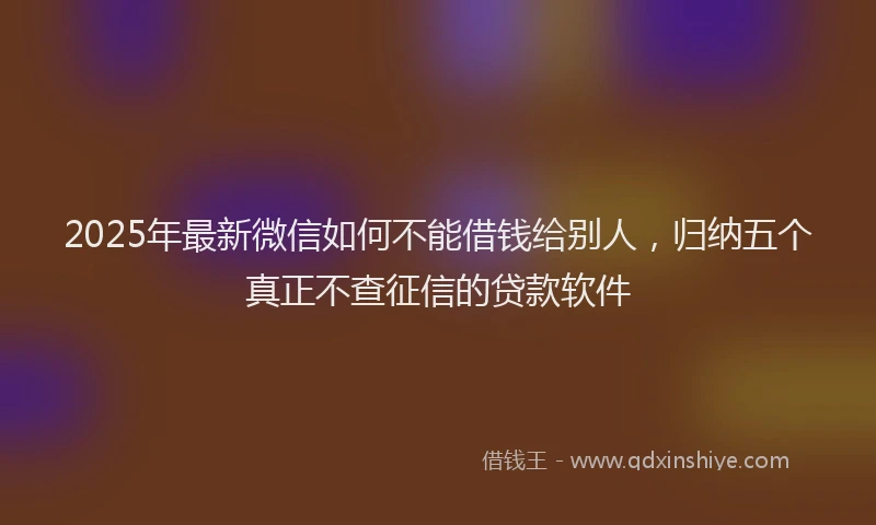 2025年最新微信如何不能借钱给别人，归纳五个真正不查征信的贷款软件