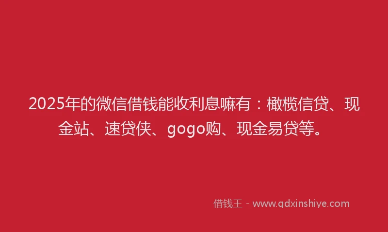 2025年的微信借钱能收利息嘛有：橄榄信贷、现金站、速贷侠、gogo购、现金易贷等。