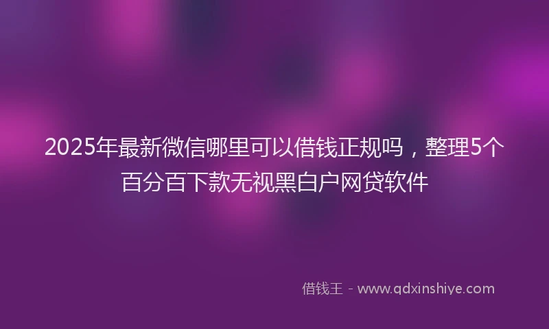 2025年最新微信哪里可以借钱正规吗，整理5个百分百下款无视黑白户网贷软件