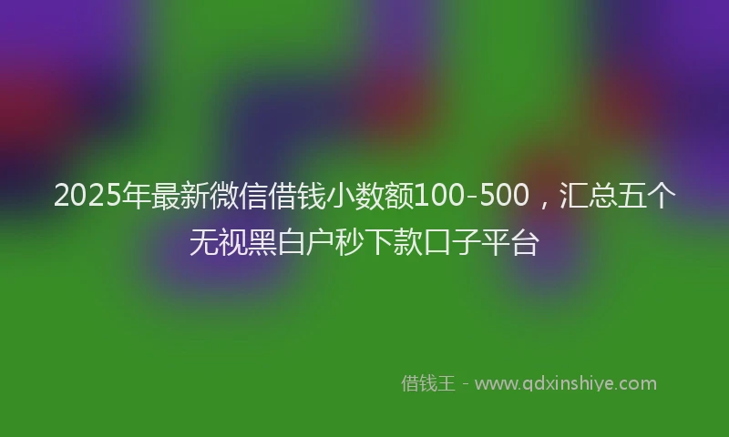 2025年最新微信借钱小数额100-500，汇总五个无视黑白户秒下款口子平台