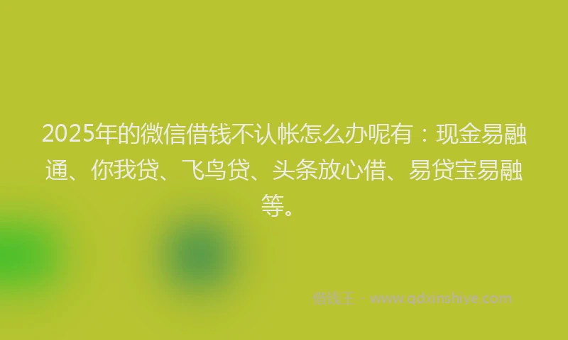 2025年的微信借钱不认帐怎么办呢有：现金易融通、你我贷、飞鸟贷、头条放心借、易贷宝易融等。