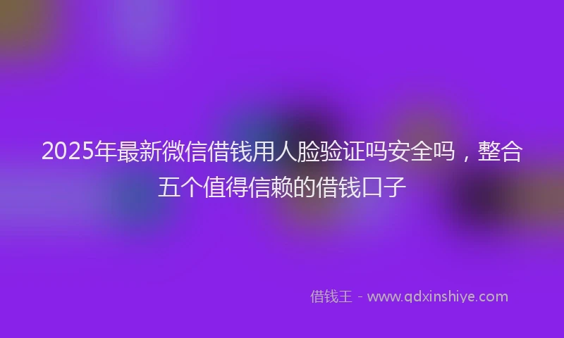2025年最新微信借钱用人脸验证吗安全吗，整合五个值得信赖的借钱口子