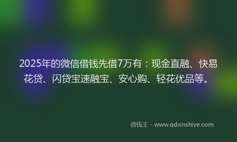 2025年的微信借钱先借7万有：现金直融、快易花贷、闪贷宝速融宝、安心购、轻花优品等。