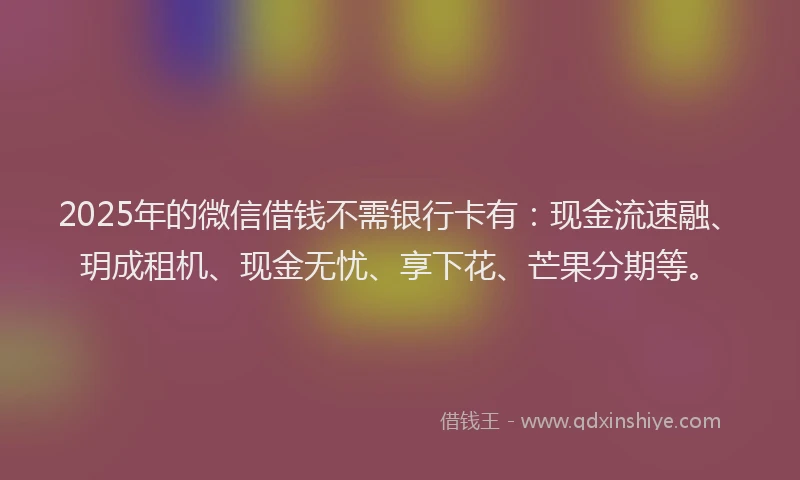 2025年的微信借钱不需银行卡有：现金流速融、玥成租机、现金无忧、享下花、芒果分期等。