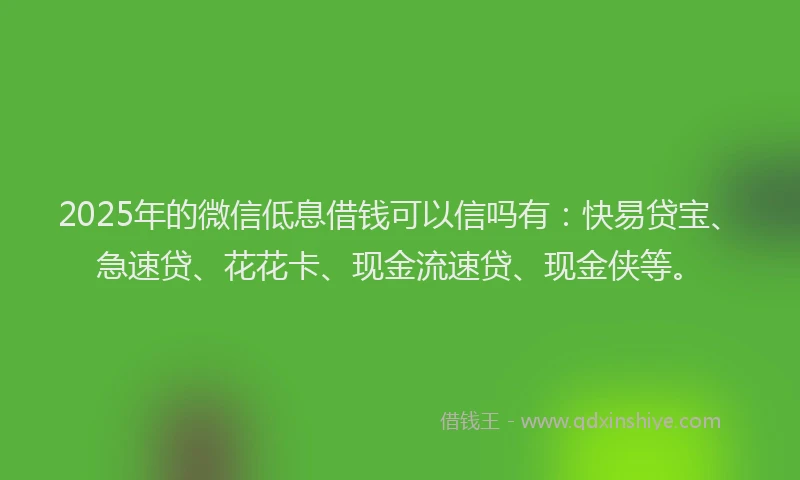 2025年的微信低息借钱可以信吗有：快易贷宝、急速贷、花花卡、现金流速贷、现金侠等。
