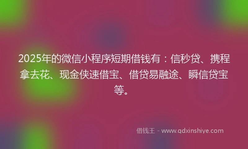 2025年的微信小程序短期借钱有：信秒贷、携程拿去花、现金侠速借宝、借贷易融途、瞬信贷宝等。