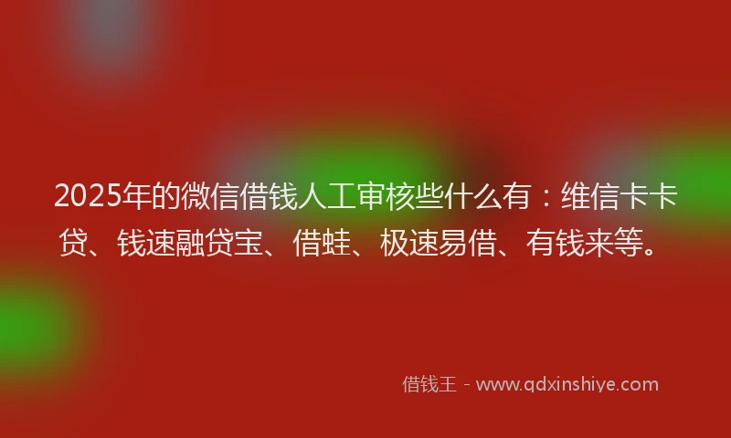 2025年的微信借钱人工审核些什么有：维信卡卡贷、钱速融贷宝、借蛙、极速易借、有钱来等。