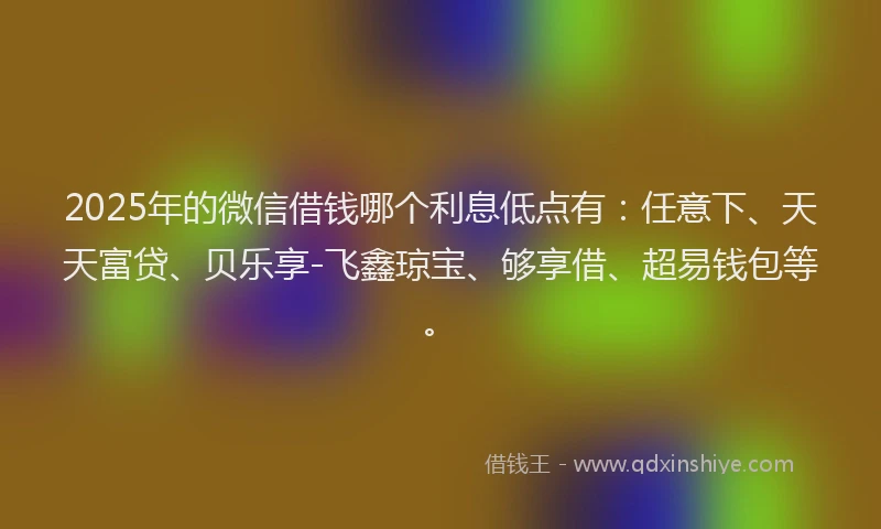 2025年的微信借钱哪个利息低点有：任意下、天天富贷、贝乐享-飞鑫琼宝、够享借、超易钱包等。