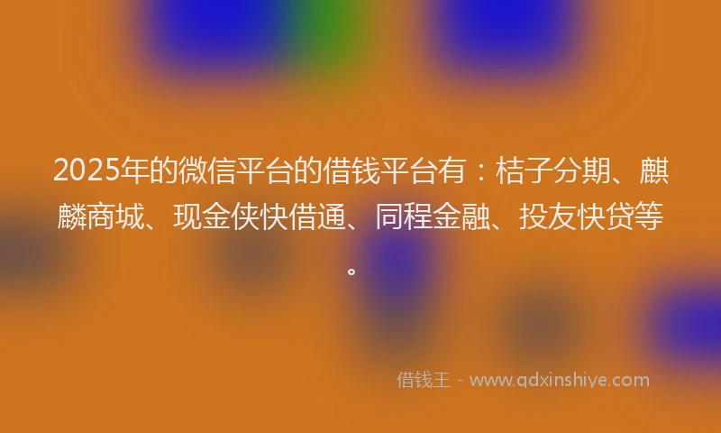 2025年的微信平台的借钱平台有：桔子分期、麒麟商城、现金侠快借通、同程金融、投友快贷等。