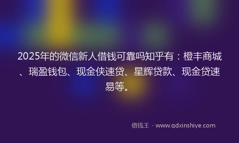 2025年的微信新人借钱可靠吗知乎有：橙丰商城、瑞盈钱包、现金侠速贷、星辉贷款、现金贷速易等。