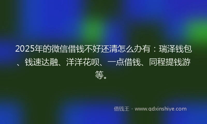 2025年的微信借钱不好还清怎么办有：瑞泽钱包、钱速达融、洋洋花呗、一点借钱、同程提钱游等。