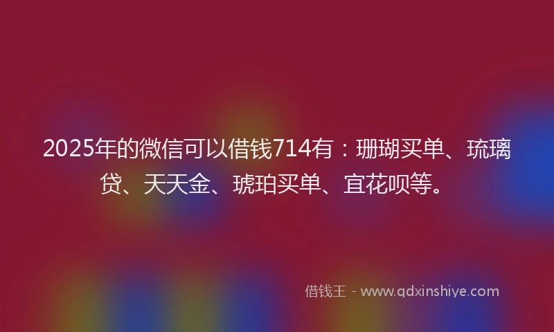 2025年的微信可以借钱714有：珊瑚买单、琉璃贷、天天金、琥珀买单、宜花呗等。