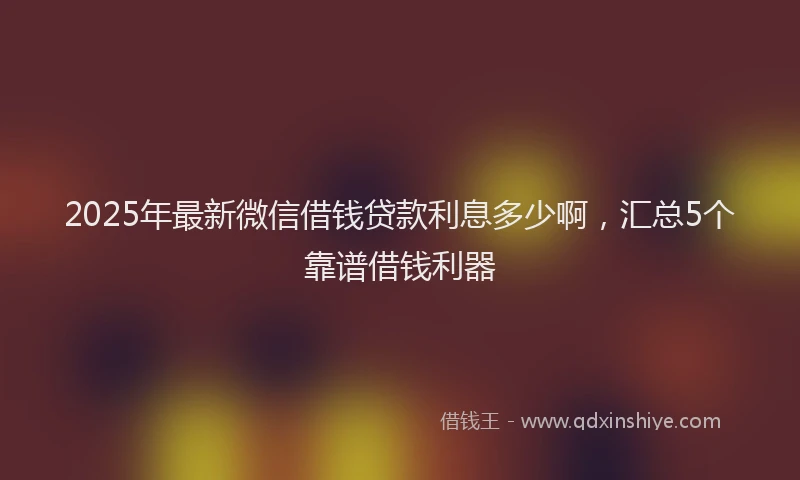 2025年最新微信借钱贷款利息多少啊，汇总5个靠谱借钱利器