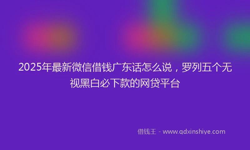 2025年最新微信借钱广东话怎么说，罗列五个无视黑白必下款的网贷平台