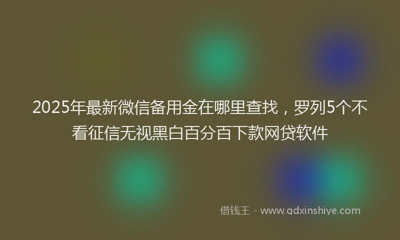 2025年最新微信备用金在哪里查找，罗列5个不看征信无视黑白百分百下款网贷软件
