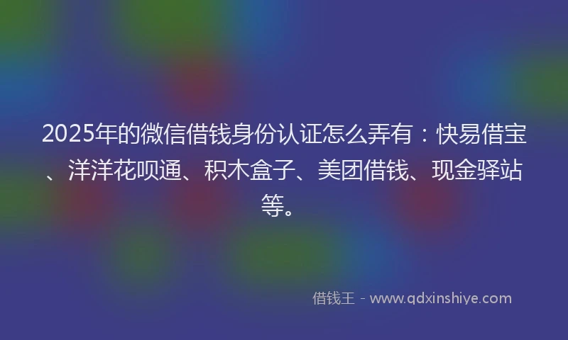 2025年的微信借钱身份认证怎么弄有：快易借宝、洋洋花呗通、积木盒子、美团借钱、现金驿站等。