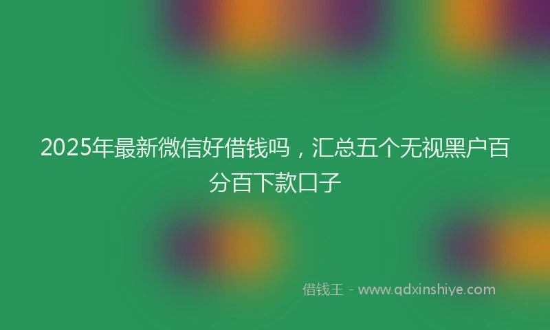 2025年最新微信好借钱吗，汇总五个无视黑户百分百下款口子