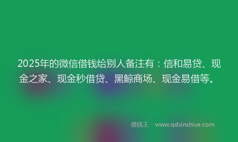 2025年的微信借钱给别人备注有：信和易贷、现金之家、现金秒借贷、黑鲸商场、现金易借等。