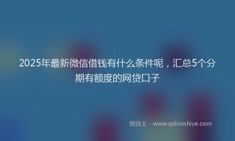 2025年最新微信借钱有什么条件呢，汇总5个分期有额度的网贷口子