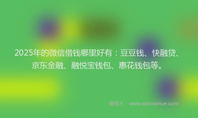 2025年的微信借钱哪里好有：豆豆钱、快融贷、京东金融、融悦宝钱包、惠花钱包等。