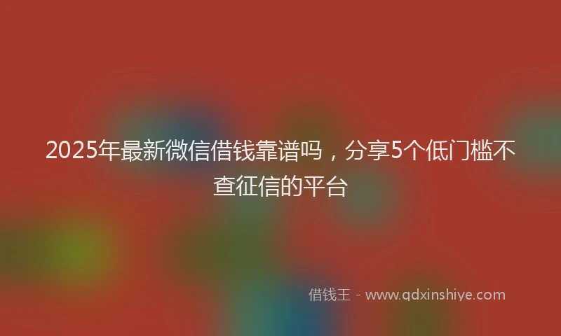 2025年最新微信借钱靠谱吗，分享5个低门槛不查征信的平台