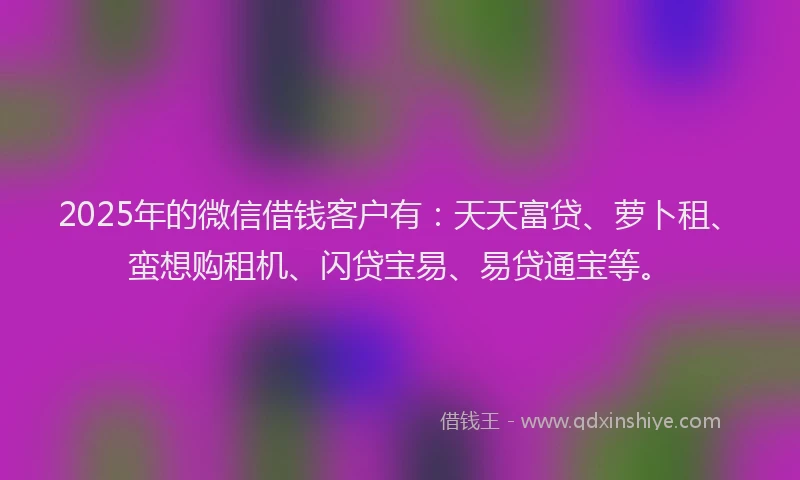 2025年的微信借钱客户有:天天富贷、萝卜租、蛮想购租机、闪贷宝易、易贷通宝等。